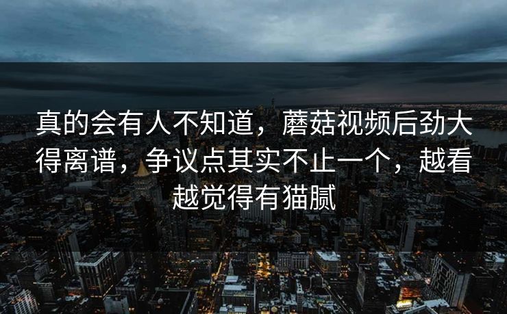 真的会有人不知道,蘑菇视频后劲大得离谱,争议点其实不止一个,越看越觉得有猫腻 真的会有人不知道,蘑菇视频后劲大得离谱,争议点其实不止一个,越看越觉得有猫腻
