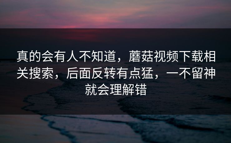 真的会有人不知道,蘑菇视频下载相关搜索,后面反转有点猛,一不留神就会理解错 真的会有人不知道,蘑菇视频下载相关搜索,后面反转有点猛,一不留神就会理解错