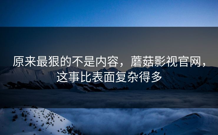 原来最狠的不是内容，蘑菇影视官网，这事比表面复杂得多