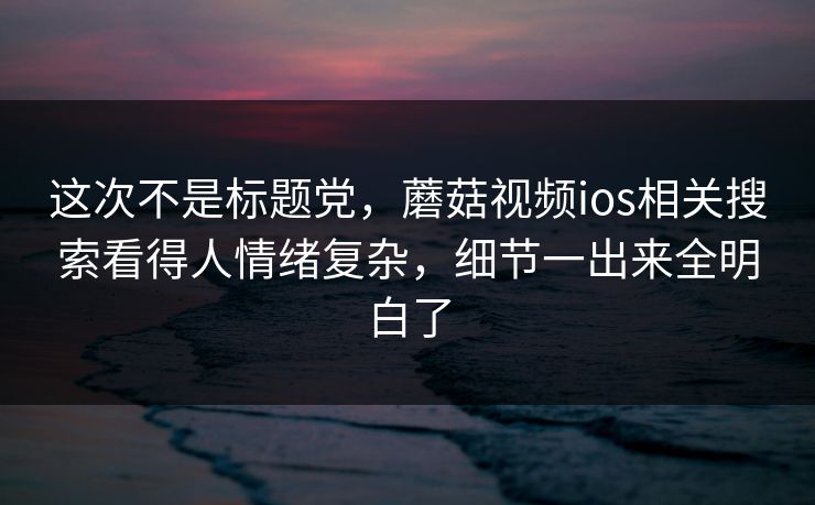 这次不是标题党，蘑菇视频ios相关搜索看得人情绪复杂，细节一出来全明白了