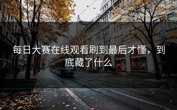 每日大赛在线观看刷到最后才懂，到底藏了什么