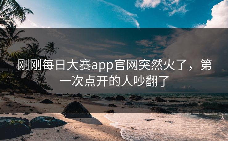 刚刚每日大赛app官网突然火了，第一次点开的人吵翻了