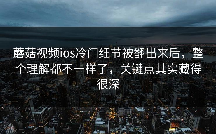 蘑菇视频ios冷门细节被翻出来后，整个理解都不一样了，关键点其实藏得很深