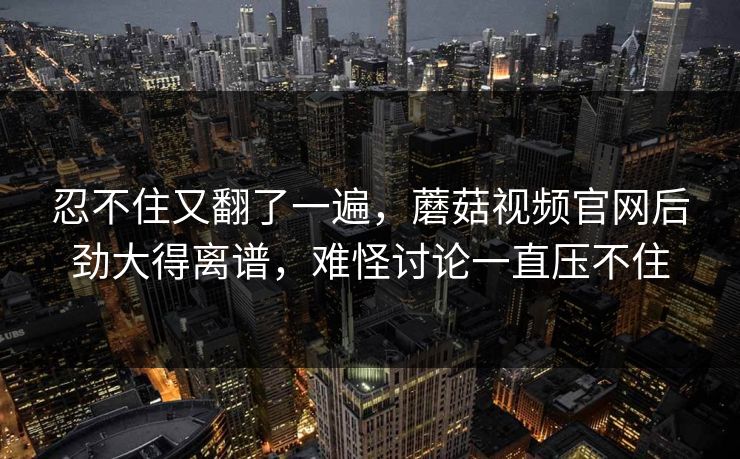 忍不住又翻了一遍，蘑菇视频官网后劲大得离谱，难怪讨论一直压不住