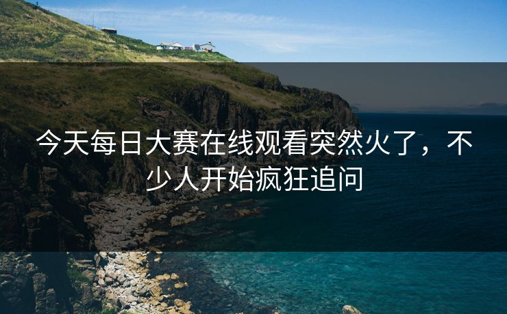 今天每日大赛在线观看突然火了，不少人开始疯狂追问