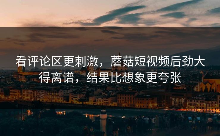 看评论区更刺激，蘑菇短视频后劲大得离谱，结果比想象更夸张