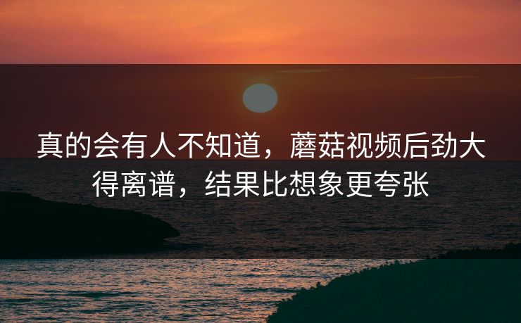 真的会有人不知道，蘑菇视频后劲大得离谱，结果比想象更夸张