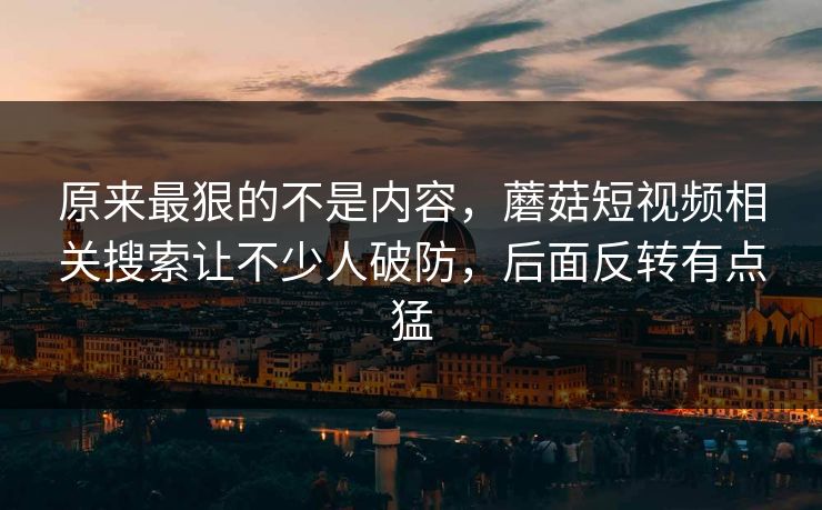 原来最狠的不是内容，蘑菇短视频相关搜索让不少人破防，后面反转有点猛