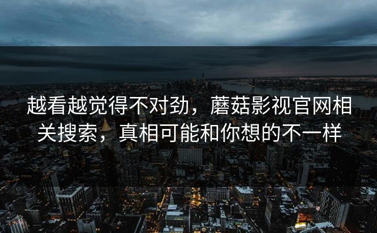 越看越觉得不对劲，蘑菇影视官网相关搜索，真相可能和你想的不一样