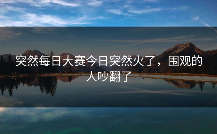 突然每日大赛今日突然火了，围观的人吵翻了