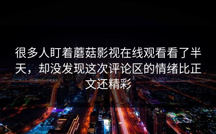 很多人盯着蘑菇影视在线观看看了半天，却没发现这次评论区的情绪比正文还精彩