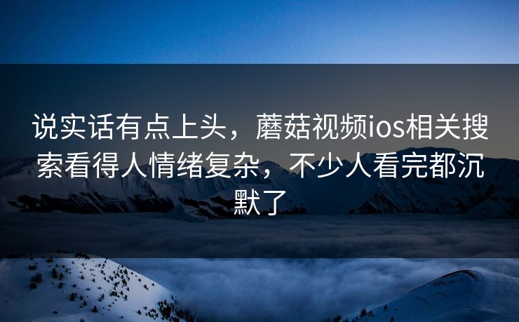 说实话有点上头，蘑菇视频ios相关搜索看得人情绪复杂，不少人看完都沉默了