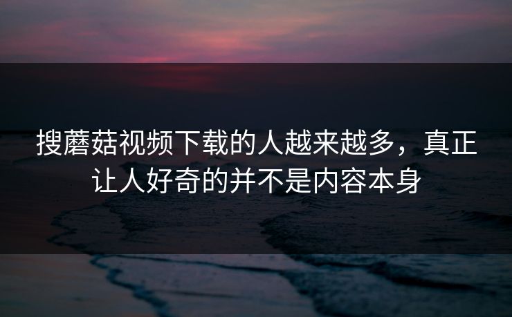 搜蘑菇视频下载的人越来越多，真正让人好奇的并不是内容本身
