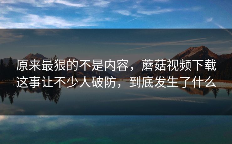 原来最狠的不是内容，蘑菇视频下载这事让不少人破防，到底发生了什么