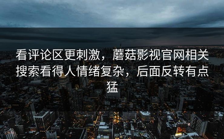 看评论区更刺激，蘑菇影视官网相关搜索看得人情绪复杂，后面反转有点猛