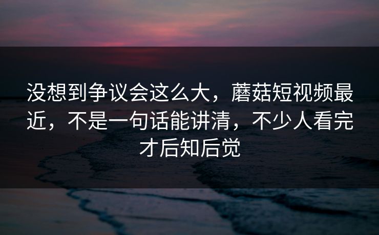 没想到争议会这么大，蘑菇短视频最近，不是一句话能讲清，不少人看完才后知后觉