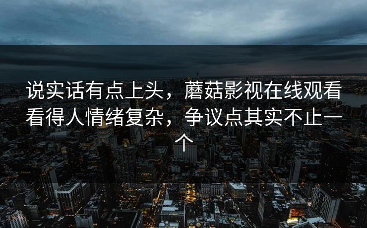 说实话有点上头，蘑菇影视在线观看看得人情绪复杂，争议点其实不止一个