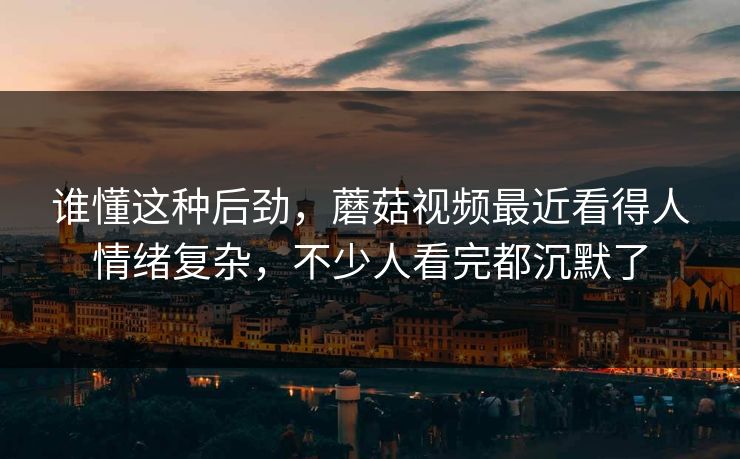 谁懂这种后劲，蘑菇视频最近看得人情绪复杂，不少人看完都沉默了
