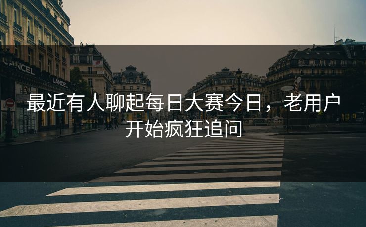 最近有人聊起每日大赛今日，老用户开始疯狂追问