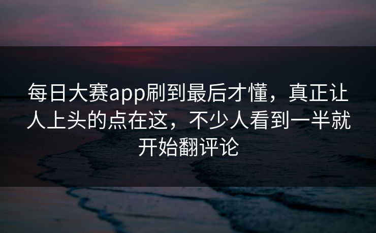 每日大赛app刷到最后才懂，真正让人上头的点在这，不少人看到一半就开始翻评论