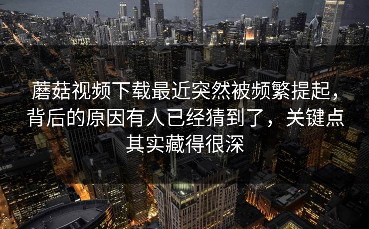 蘑菇视频下载最近突然被频繁提起，背后的原因有人已经猜到了，关键点其实藏得很深