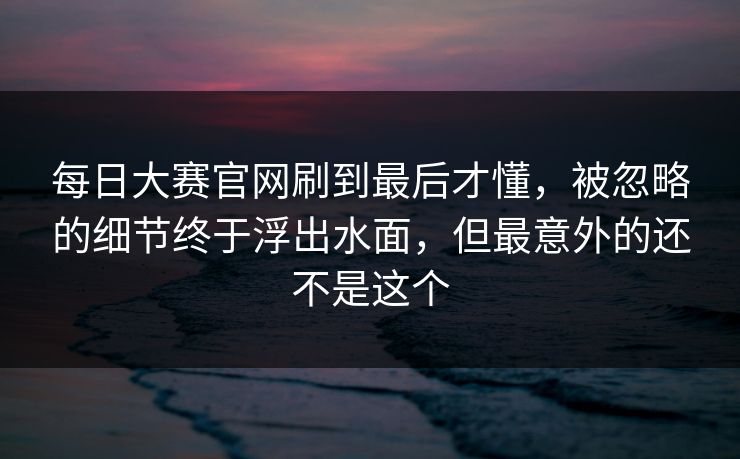每日大赛官网刷到最后才懂，被忽略的细节终于浮出水面，但最意外的还不是这个
