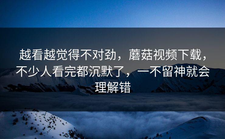 越看越觉得不对劲，蘑菇视频下载，不少人看完都沉默了，一不留神就会理解错