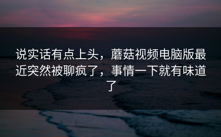 说实话有点上头，蘑菇视频电脑版最近突然被聊疯了，事情一下就有味道了