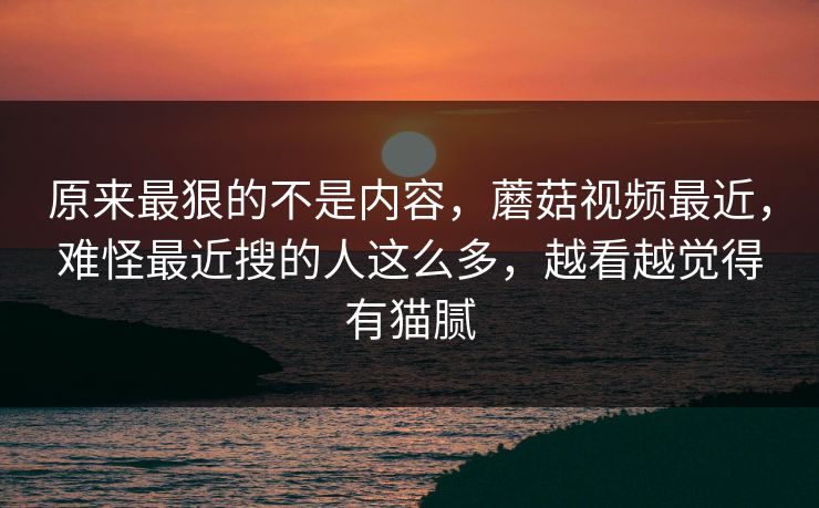 原来最狠的不是内容，蘑菇视频最近，难怪最近搜的人这么多，越看越觉得有猫腻