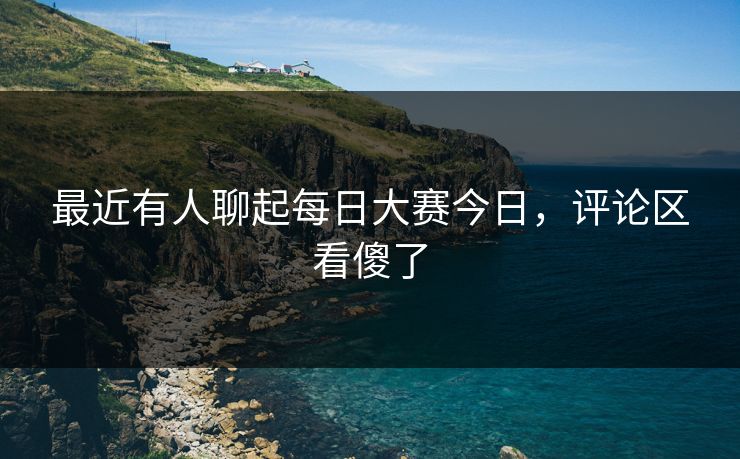 最近有人聊起每日大赛今日，评论区看傻了