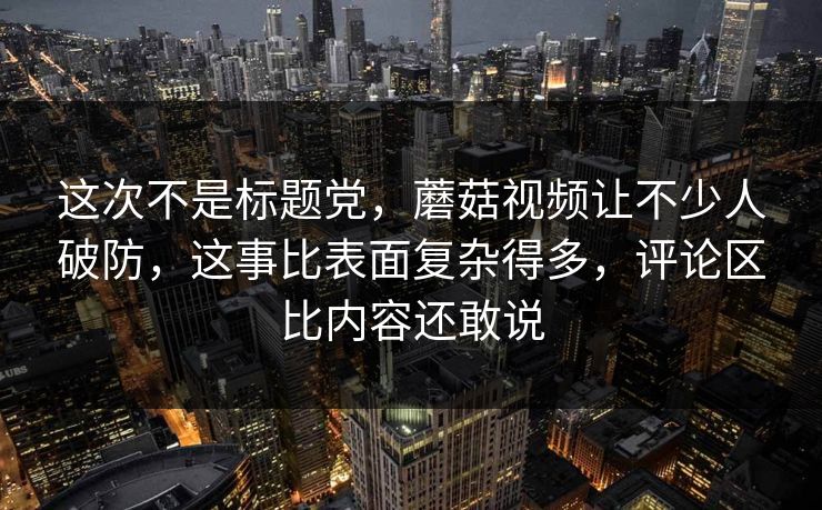 这次不是标题党，蘑菇视频让不少人破防，这事比表面复杂得多，评论区比内容还敢说