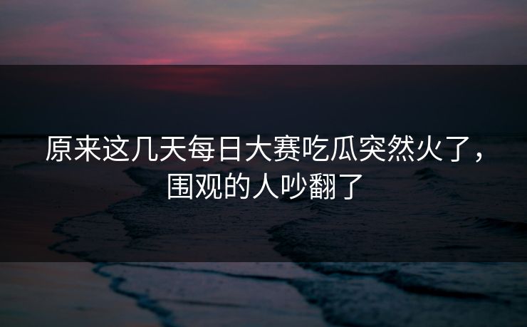 原来这几天每日大赛吃瓜突然火了，围观的人吵翻了
