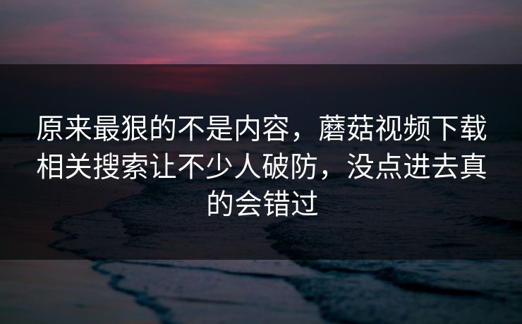 原来最狠的不是内容，蘑菇视频下载相关搜索让不少人破防，没点进去真的会错过