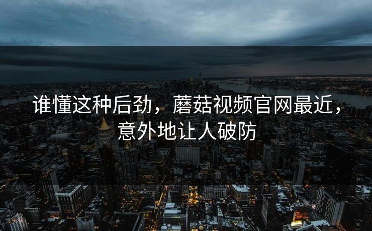 谁懂这种后劲，蘑菇视频官网最近，意外地让人破防