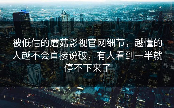 被低估的蘑菇影视官网细节，越懂的人越不会直接说破，有人看到一半就停不下来了