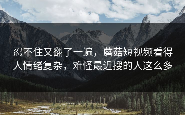 忍不住又翻了一遍，蘑菇短视频看得人情绪复杂，难怪最近搜的人这么多