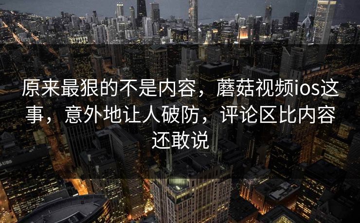 原来最狠的不是内容，蘑菇视频ios这事，意外地让人破防，评论区比内容还敢说