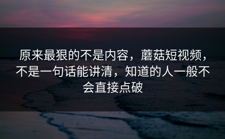 原来最狠的不是内容，蘑菇短视频，不是一句话能讲清，知道的人一般不会直接点破