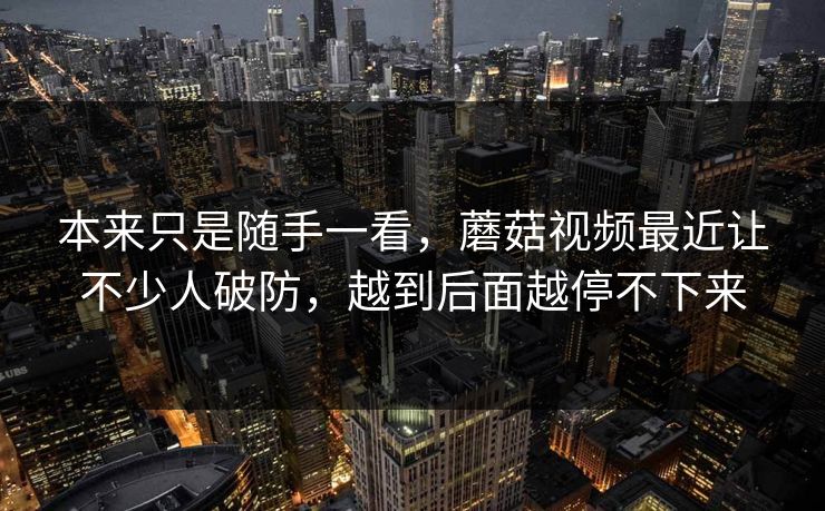 本来只是随手一看，蘑菇视频最近让不少人破防，越到后面越停不下来