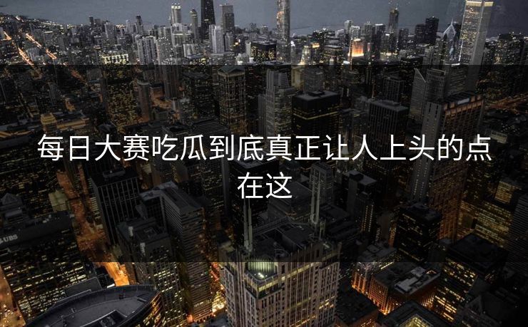 每日大赛吃瓜到底真正让人上头的点在这