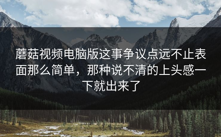 蘑菇视频电脑版这事争议点远不止表面那么简单，那种说不清的上头感一下就出来了