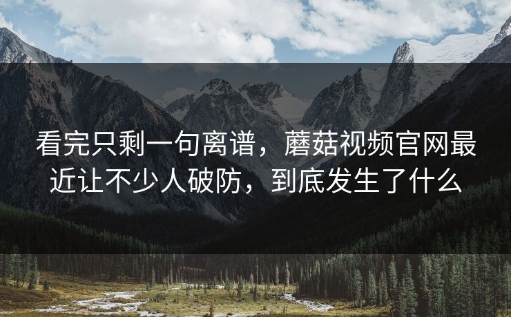 看完只剩一句离谱，蘑菇视频官网最近让不少人破防，到底发生了什么