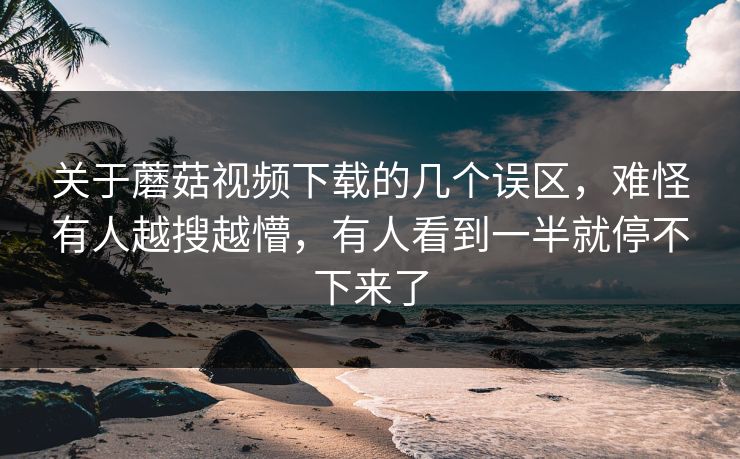 关于蘑菇视频下载的几个误区，难怪有人越搜越懵，有人看到一半就停不下来了