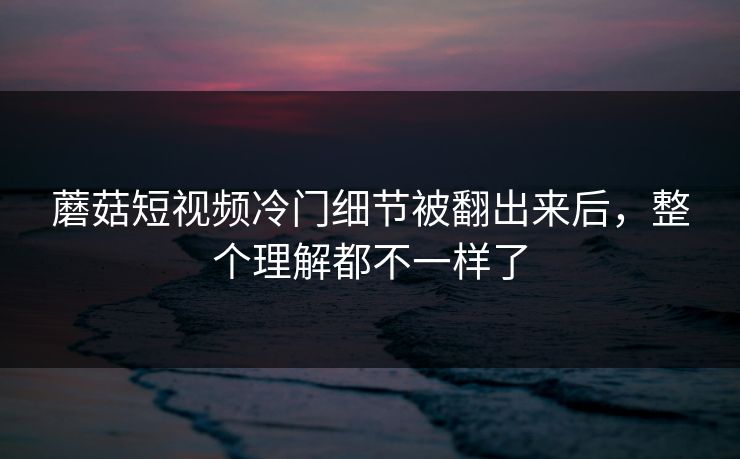 蘑菇短视频冷门细节被翻出来后，整个理解都不一样了