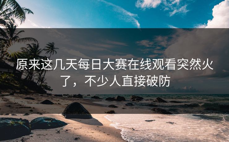 原来这几天每日大赛在线观看突然火了，不少人直接破防