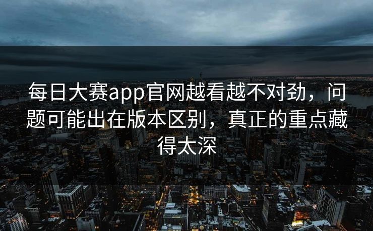 每日大赛app官网越看越不对劲，问题可能出在版本区别，真正的重点藏得太深