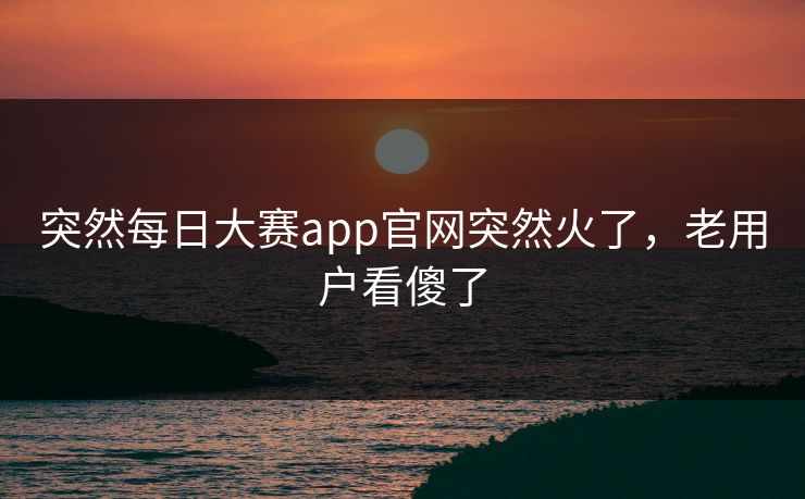 突然每日大赛app官网突然火了，老用户看傻了