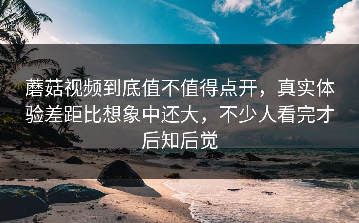 蘑菇视频到底值不值得点开，真实体验差距比想象中还大，不少人看完才后知后觉