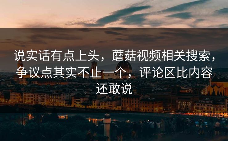 说实话有点上头，蘑菇视频相关搜索，争议点其实不止一个，评论区比内容还敢说