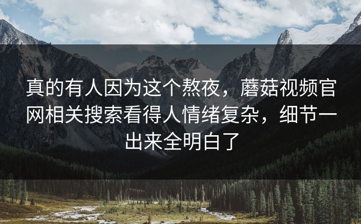 真的有人因为这个熬夜，蘑菇视频官网相关搜索看得人情绪复杂，细节一出来全明白了